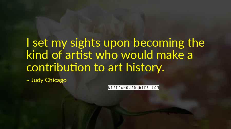 Judy Chicago Quotes: I set my sights upon becoming the kind of artist who would make a contribution to art history.