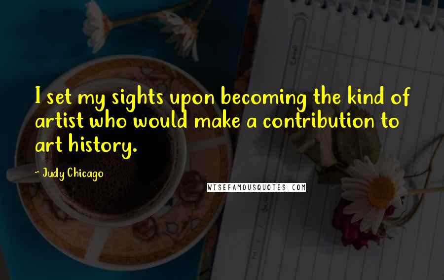 Judy Chicago Quotes: I set my sights upon becoming the kind of artist who would make a contribution to art history.