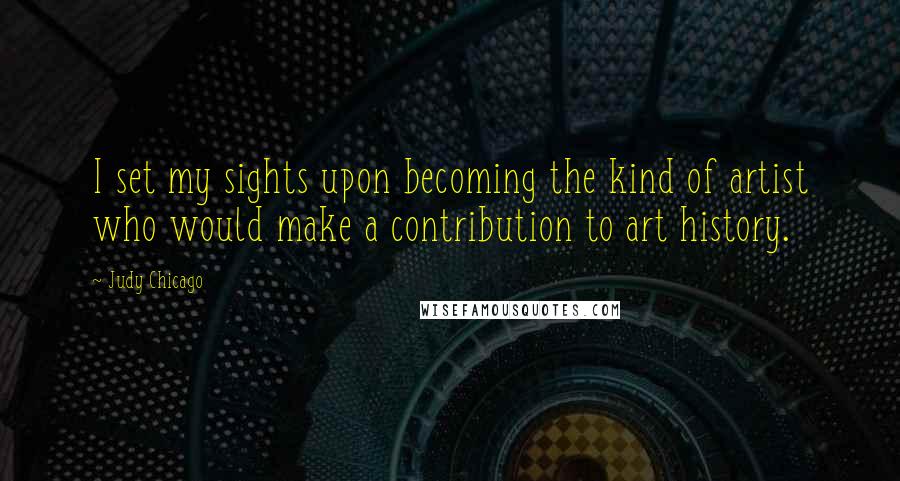 Judy Chicago Quotes: I set my sights upon becoming the kind of artist who would make a contribution to art history.