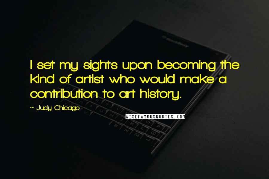 Judy Chicago Quotes: I set my sights upon becoming the kind of artist who would make a contribution to art history.