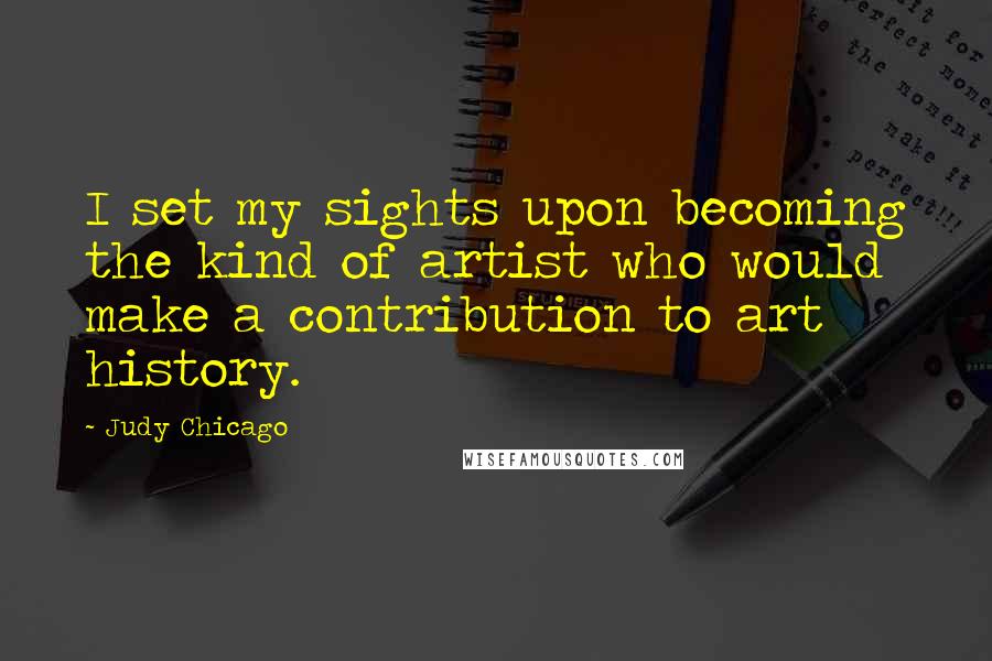 Judy Chicago Quotes: I set my sights upon becoming the kind of artist who would make a contribution to art history.