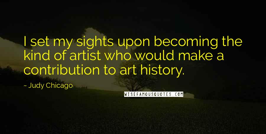 Judy Chicago Quotes: I set my sights upon becoming the kind of artist who would make a contribution to art history.