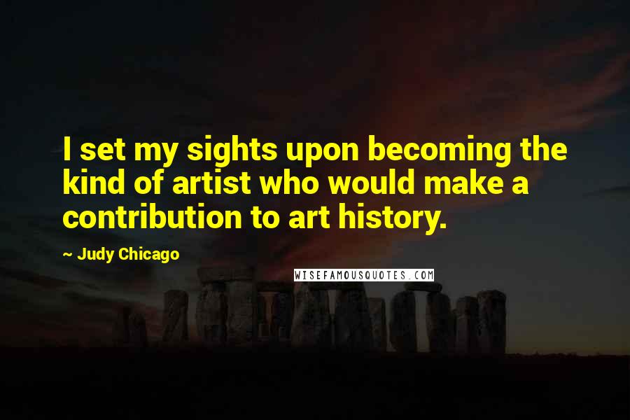 Judy Chicago Quotes: I set my sights upon becoming the kind of artist who would make a contribution to art history.