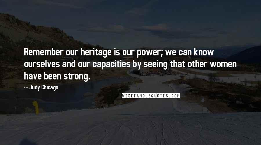Judy Chicago Quotes: Remember our heritage is our power; we can know ourselves and our capacities by seeing that other women have been strong.