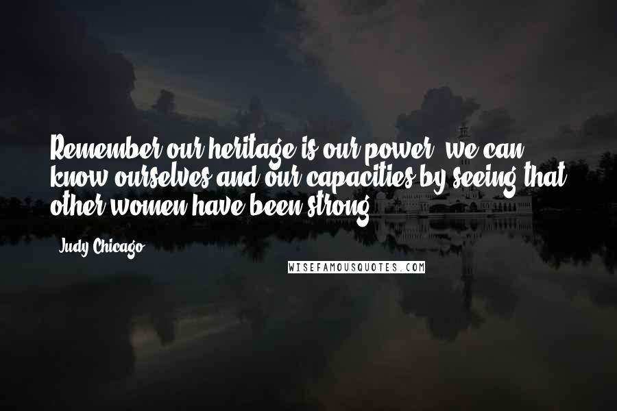 Judy Chicago Quotes: Remember our heritage is our power; we can know ourselves and our capacities by seeing that other women have been strong.