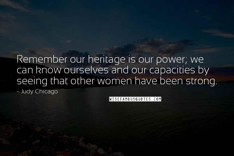 Judy Chicago Quotes: Remember our heritage is our power; we can know ourselves and our capacities by seeing that other women have been strong.