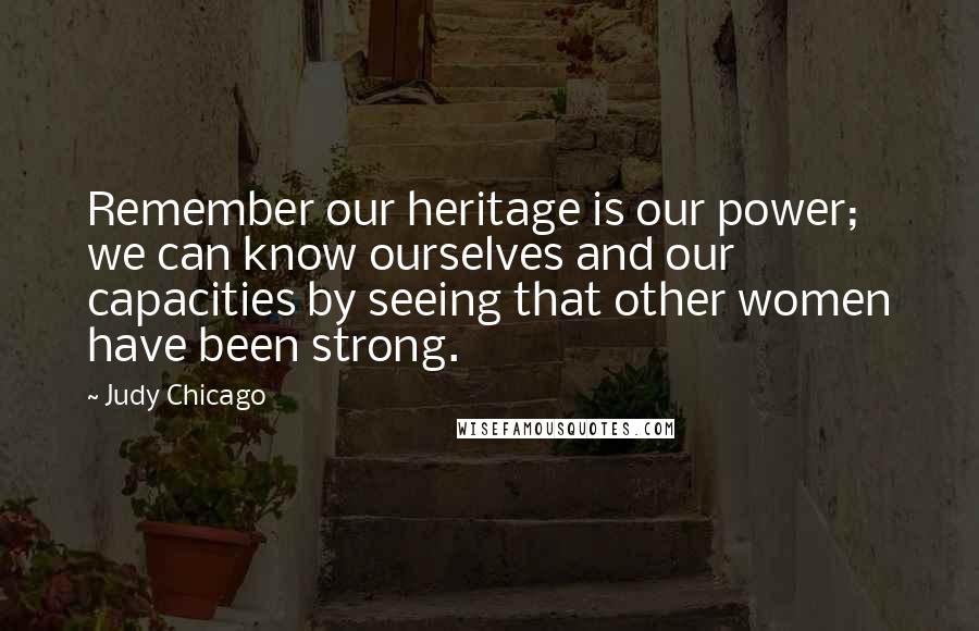 Judy Chicago Quotes: Remember our heritage is our power; we can know ourselves and our capacities by seeing that other women have been strong.