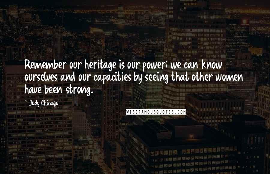 Judy Chicago Quotes: Remember our heritage is our power; we can know ourselves and our capacities by seeing that other women have been strong.
