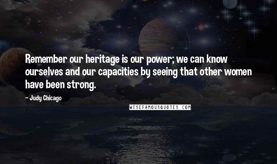 Judy Chicago Quotes: Remember our heritage is our power; we can know ourselves and our capacities by seeing that other women have been strong.