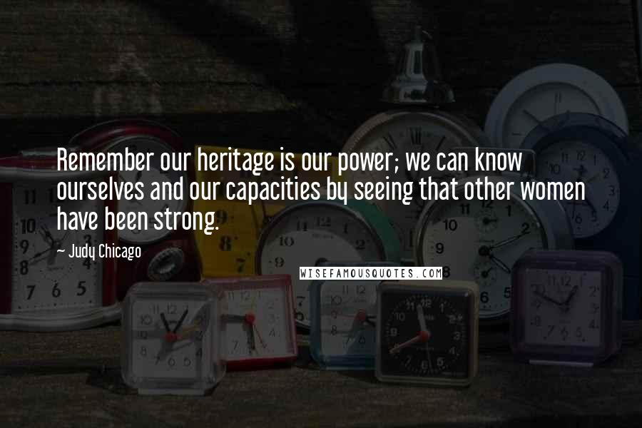 Judy Chicago Quotes: Remember our heritage is our power; we can know ourselves and our capacities by seeing that other women have been strong.