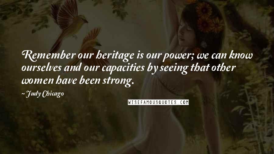 Judy Chicago Quotes: Remember our heritage is our power; we can know ourselves and our capacities by seeing that other women have been strong.