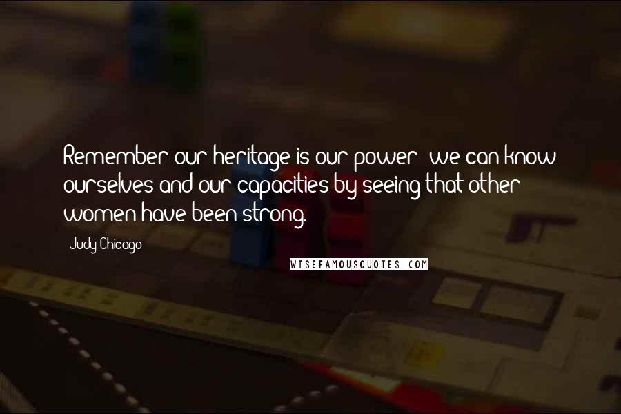 Judy Chicago Quotes: Remember our heritage is our power; we can know ourselves and our capacities by seeing that other women have been strong.
