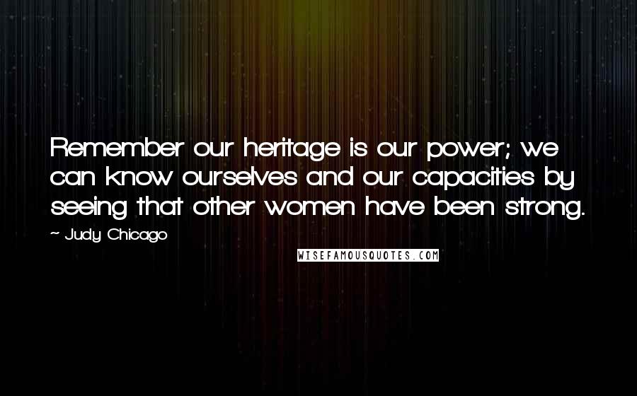 Judy Chicago Quotes: Remember our heritage is our power; we can know ourselves and our capacities by seeing that other women have been strong.
