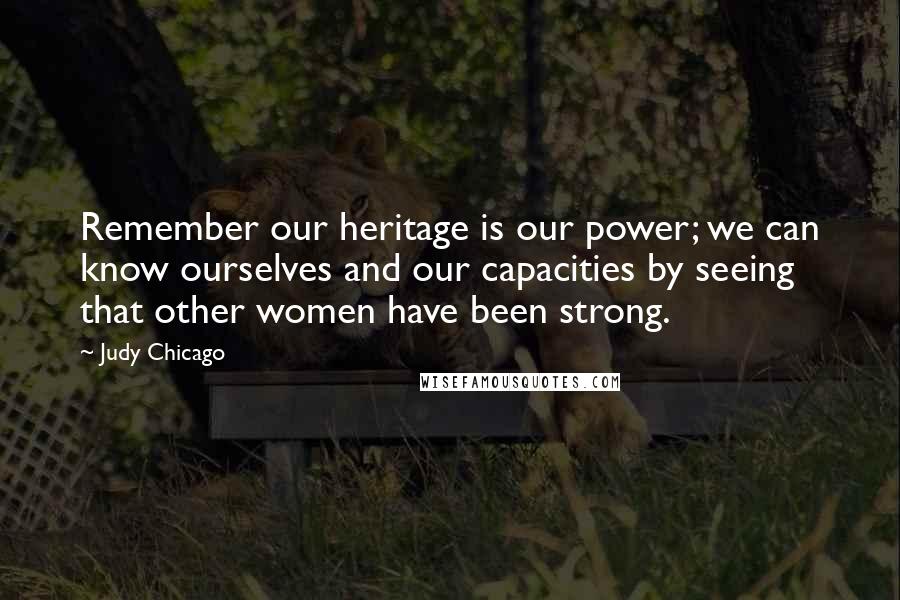 Judy Chicago Quotes: Remember our heritage is our power; we can know ourselves and our capacities by seeing that other women have been strong.