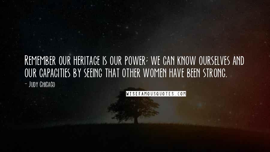 Judy Chicago Quotes: Remember our heritage is our power; we can know ourselves and our capacities by seeing that other women have been strong.