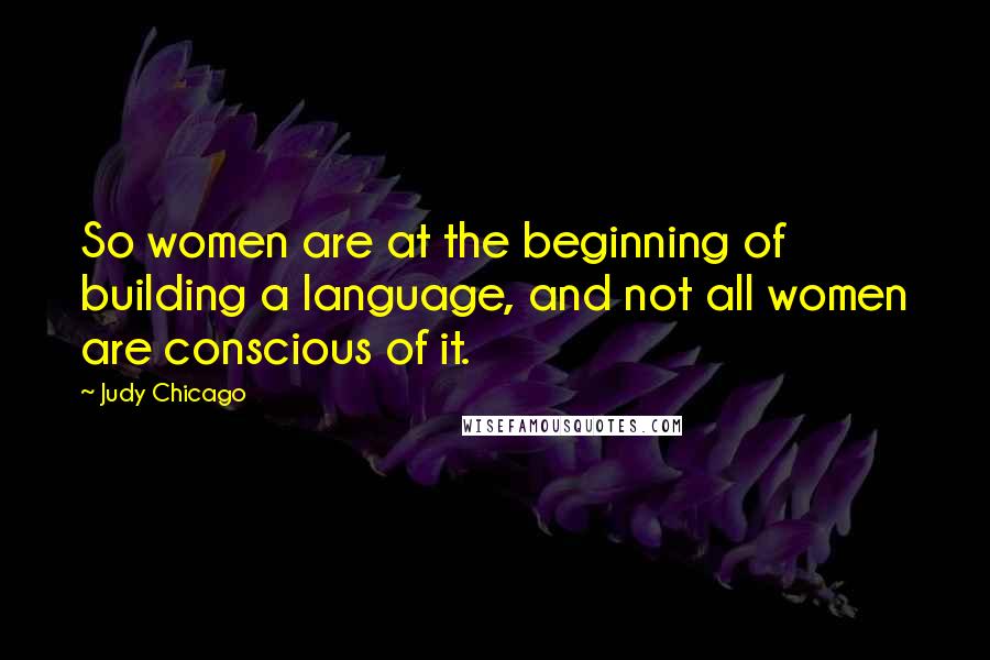 Judy Chicago Quotes: So women are at the beginning of building a language, and not all women are conscious of it.