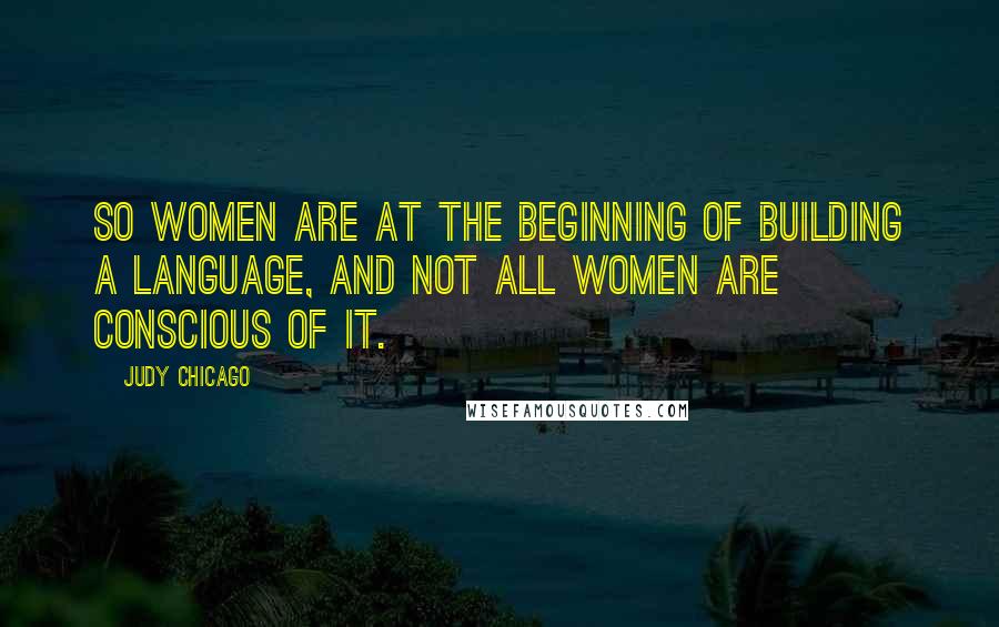 Judy Chicago Quotes: So women are at the beginning of building a language, and not all women are conscious of it.