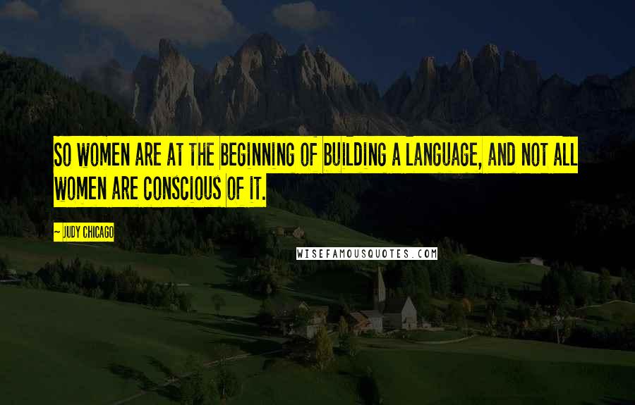 Judy Chicago Quotes: So women are at the beginning of building a language, and not all women are conscious of it.