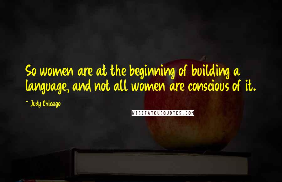 Judy Chicago Quotes: So women are at the beginning of building a language, and not all women are conscious of it.