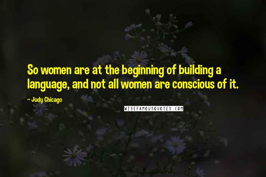 Judy Chicago Quotes: So women are at the beginning of building a language, and not all women are conscious of it.