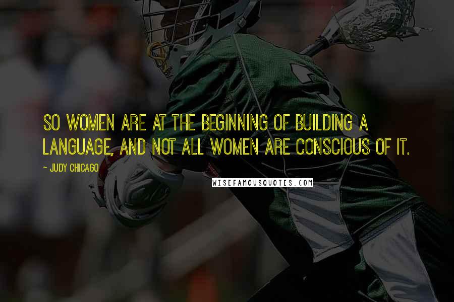 Judy Chicago Quotes: So women are at the beginning of building a language, and not all women are conscious of it.