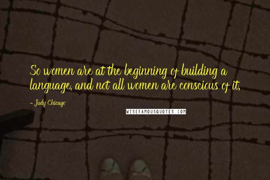 Judy Chicago Quotes: So women are at the beginning of building a language, and not all women are conscious of it.