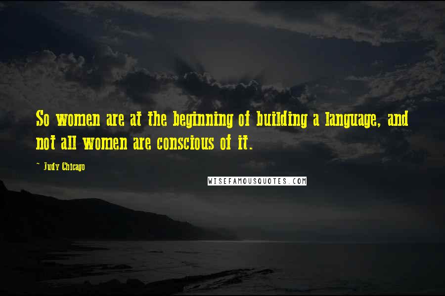 Judy Chicago Quotes: So women are at the beginning of building a language, and not all women are conscious of it.