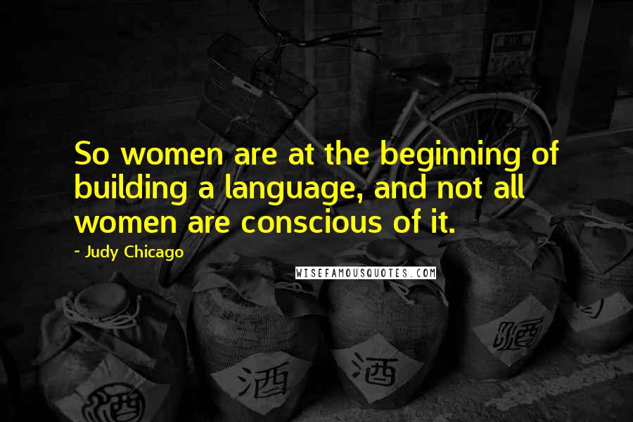 Judy Chicago Quotes: So women are at the beginning of building a language, and not all women are conscious of it.