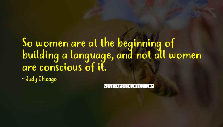 Judy Chicago Quotes: So women are at the beginning of building a language, and not all women are conscious of it.