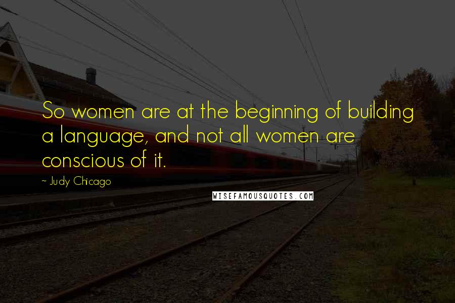 Judy Chicago Quotes: So women are at the beginning of building a language, and not all women are conscious of it.