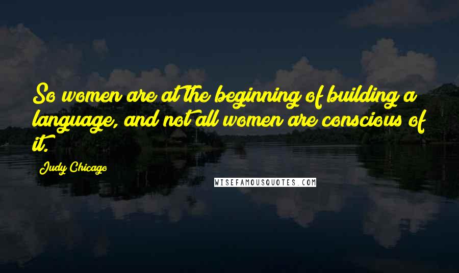 Judy Chicago Quotes: So women are at the beginning of building a language, and not all women are conscious of it.