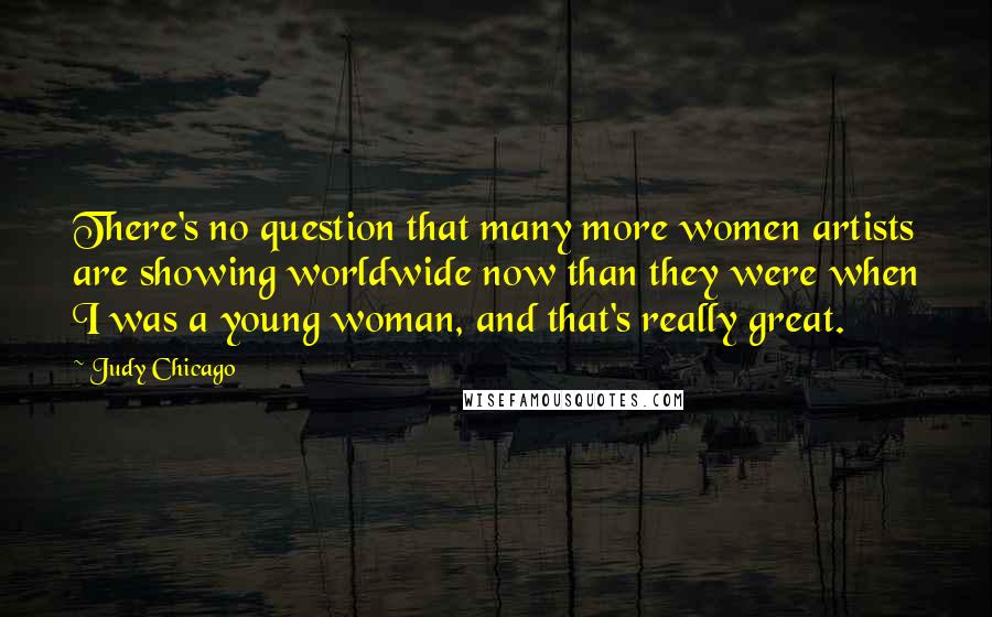 Judy Chicago Quotes: There's no question that many more women artists are showing worldwide now than they were when I was a young woman, and that's really great.
