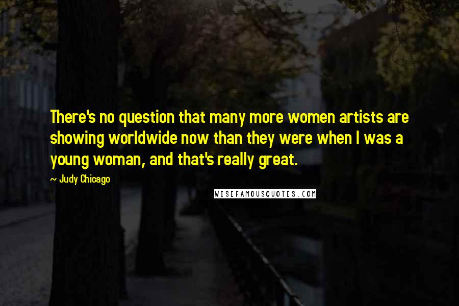 Judy Chicago Quotes: There's no question that many more women artists are showing worldwide now than they were when I was a young woman, and that's really great.