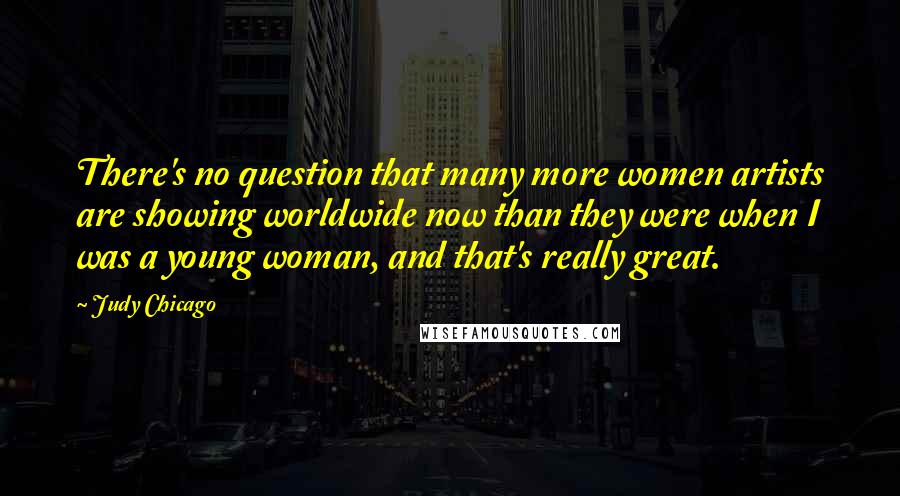 Judy Chicago Quotes: There's no question that many more women artists are showing worldwide now than they were when I was a young woman, and that's really great.