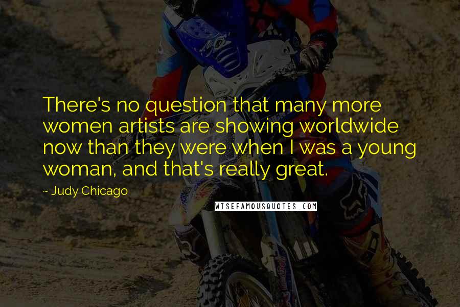 Judy Chicago Quotes: There's no question that many more women artists are showing worldwide now than they were when I was a young woman, and that's really great.