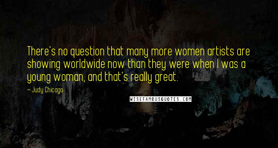 Judy Chicago Quotes: There's no question that many more women artists are showing worldwide now than they were when I was a young woman, and that's really great.
