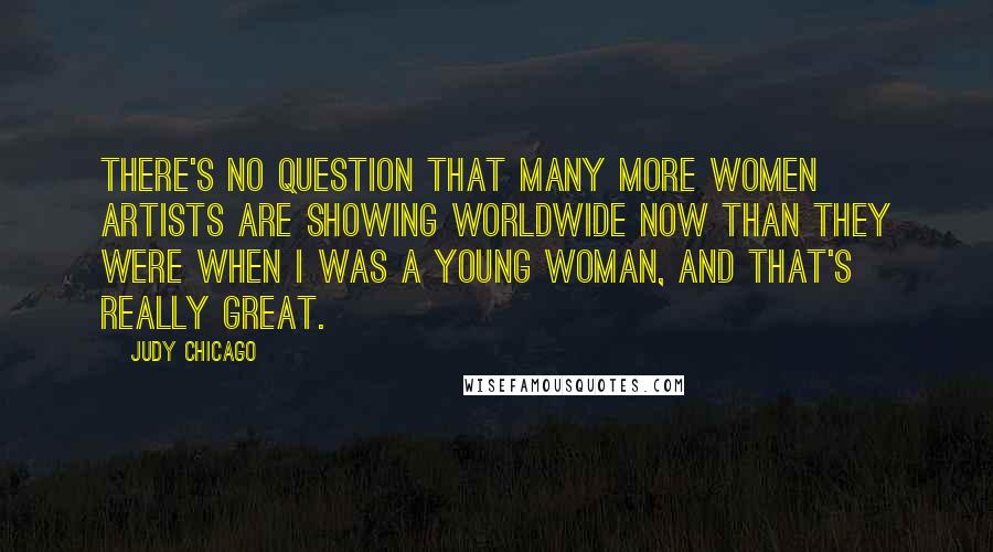 Judy Chicago Quotes: There's no question that many more women artists are showing worldwide now than they were when I was a young woman, and that's really great.