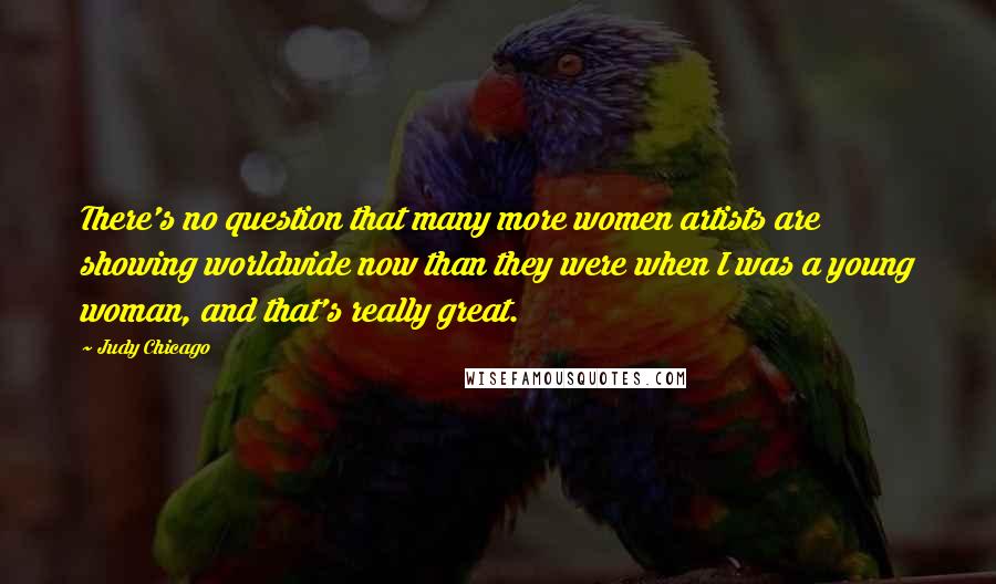 Judy Chicago Quotes: There's no question that many more women artists are showing worldwide now than they were when I was a young woman, and that's really great.