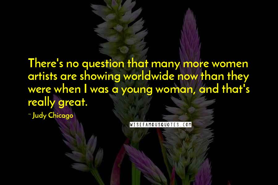 Judy Chicago Quotes: There's no question that many more women artists are showing worldwide now than they were when I was a young woman, and that's really great.