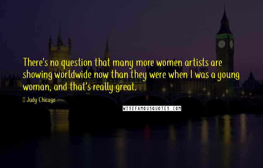 Judy Chicago Quotes: There's no question that many more women artists are showing worldwide now than they were when I was a young woman, and that's really great.