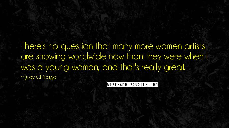 Judy Chicago Quotes: There's no question that many more women artists are showing worldwide now than they were when I was a young woman, and that's really great.