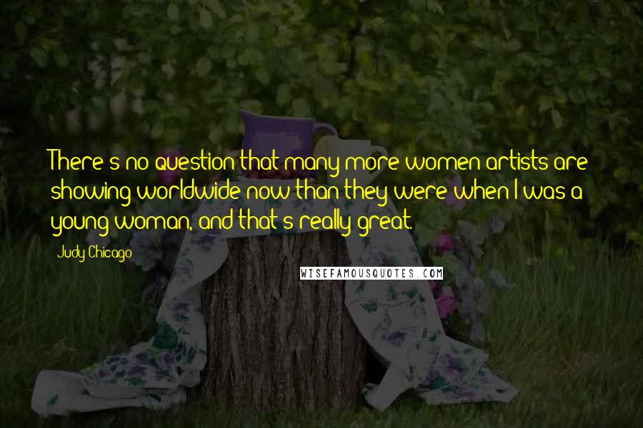Judy Chicago Quotes: There's no question that many more women artists are showing worldwide now than they were when I was a young woman, and that's really great.