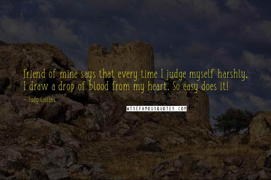 Judy Collins Quotes: friend of mine says that every time I judge myself harshly, I draw a drop of blood from my heart. So easy does it!