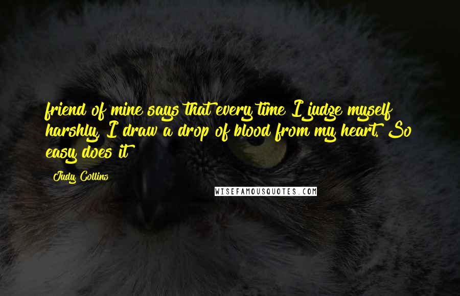 Judy Collins Quotes: friend of mine says that every time I judge myself harshly, I draw a drop of blood from my heart. So easy does it!