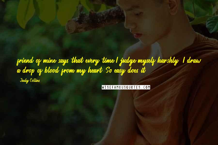 Judy Collins Quotes: friend of mine says that every time I judge myself harshly, I draw a drop of blood from my heart. So easy does it!