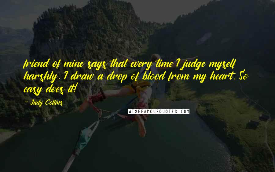 Judy Collins Quotes: friend of mine says that every time I judge myself harshly, I draw a drop of blood from my heart. So easy does it!