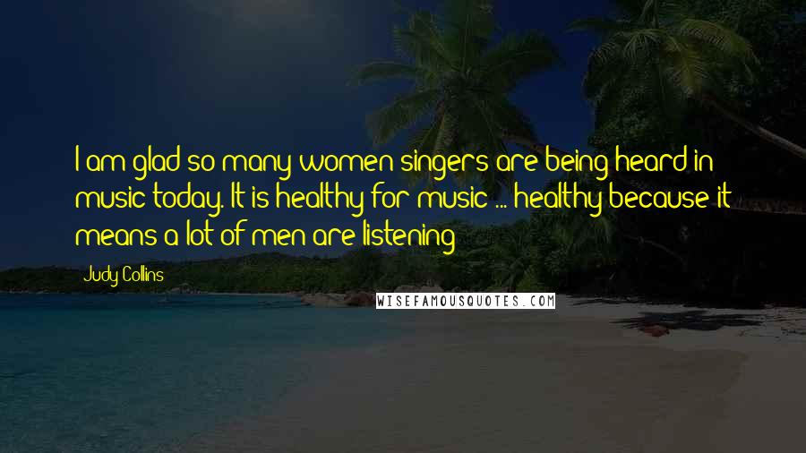 Judy Collins Quotes: I am glad so many women singers are being heard in music today. It is healthy for music ... healthy because it means a lot of men are listening!