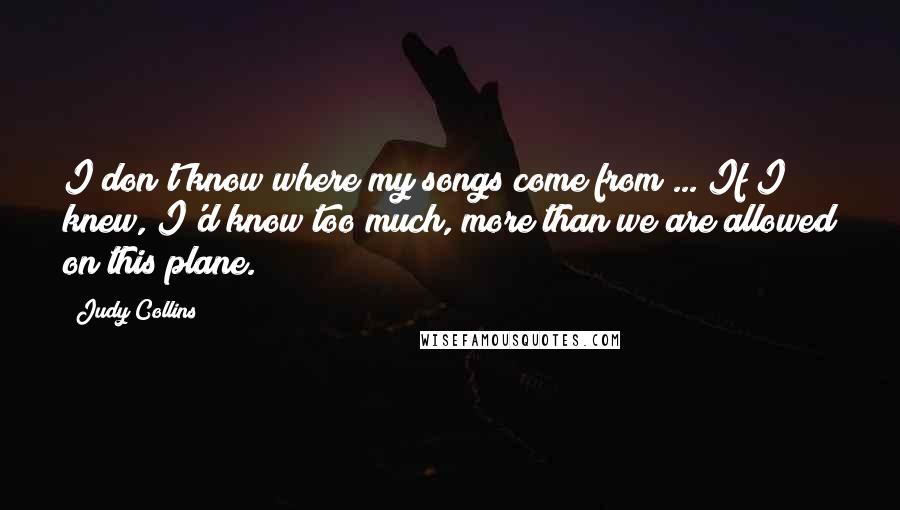 Judy Collins Quotes: I don't know where my songs come from ... If I knew, I'd know too much, more than we are allowed on this plane.