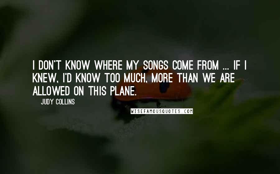 Judy Collins Quotes: I don't know where my songs come from ... If I knew, I'd know too much, more than we are allowed on this plane.