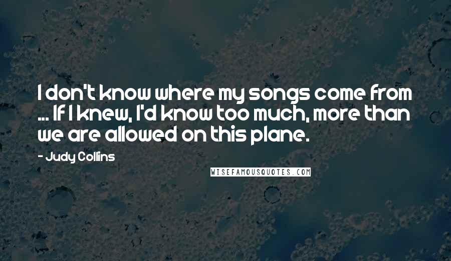 Judy Collins Quotes: I don't know where my songs come from ... If I knew, I'd know too much, more than we are allowed on this plane.